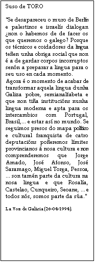 Cuadro de texto: Suso de TORO

"Se desapareceu o muro de Berln e palestinos e israels dialogan non o habemos de de facer os que queremos o galego? Porque os tcnicos e coidadores da lingua teen unha obriga social que non  a de gardar corpos incorruptos senn a preparar a lingua para o seu uso en cada momento.
Agora  o momento de acabar de transformar aquela lingua dunha Galiza pobre, semianalfabeta e que non tia institucins nunha lingua moderna e apta para os intercambios com Portugal, Brasil,... e estar as no mundo. Se seguimos presos do mapa poltico e cultural franquista de catro deputacins poeremos lmites provincianos  nosa cultura e non comprenderemos que Jorge Amado, Jos Afonso, Jos Saramago, Miguel Torga, Pessoa, ... son tamn parte da cultura na nosa lingua e que Rosala, Castelao, Cunqueiro, Seoane, ... e todos ns, somos parte da sa."

La Voz de Galicia (26-04-1994).



