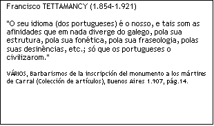 Caixa de texto: Francisco TETTAMANCY (1.854-1.921)

"O seu idioma (dos portugueses)  o nosso, e tais som as afinidades que em nada diverge do galego, pola sua estrutura, pola sua fontica, pola sua fraseologia, polas suas desinncias, etc.; s que os portugueses o civilizarom." 

VRIOS, Barbarismos de la inscripcin del monumento a los mrtires de Carral (Coleccin de artculos), Buenos Aires 1.907, pg.14. 

