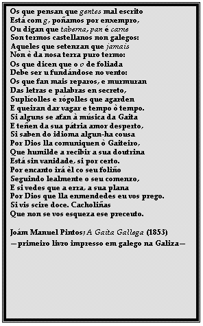 Caixa de texto: Os que pensan que gentes mal escrito
Est com g, poamos por enxempro,
Ou digan que taberna, pan  carne
Son termos castellanos non galegos:
Aqueles que setenzan que jamais
Non  da nosa terra puro termo:
Os que dicen que o o de foliada
Debe ser u fundndose no vento:
Os que fan mais reparos, e murmuran
Das letras e palabras en secreto,
Suplcolles e rgolles que agarden
E queiran dar vagar e tempo  tempo.
Si alguns se afan  msica da Gaita
E teen da sua ptria amor desperto,
Si saben do idioma algun-ha cousa
Por Dios lla comuniquen  Gaiteiro,
Que humilde a recibir a sua doutrina
Est sin vanidade, si por certo.
Por encanto ir l co seu folio
Seguindo lealmente o seu comenzo,
E si vedes que a erra, a sua plana
Por Dios que lla enmendedes eu vos prego.
Si vis scire doce. Cacholias
Que non se vos esqueza ese preceuto.

Jom Manuel Pintos; A Gaita Gallega (1853)
primeiro livro impresso em galego na Galiza
